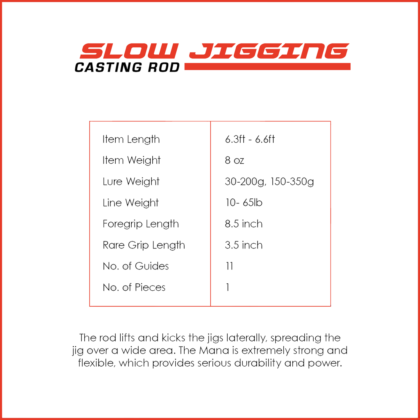 The rod lifts and kicks the jigs laterally, spreading the jig over a wide area. The Mana is extremely strong and flexible, which provides serious durability and power.