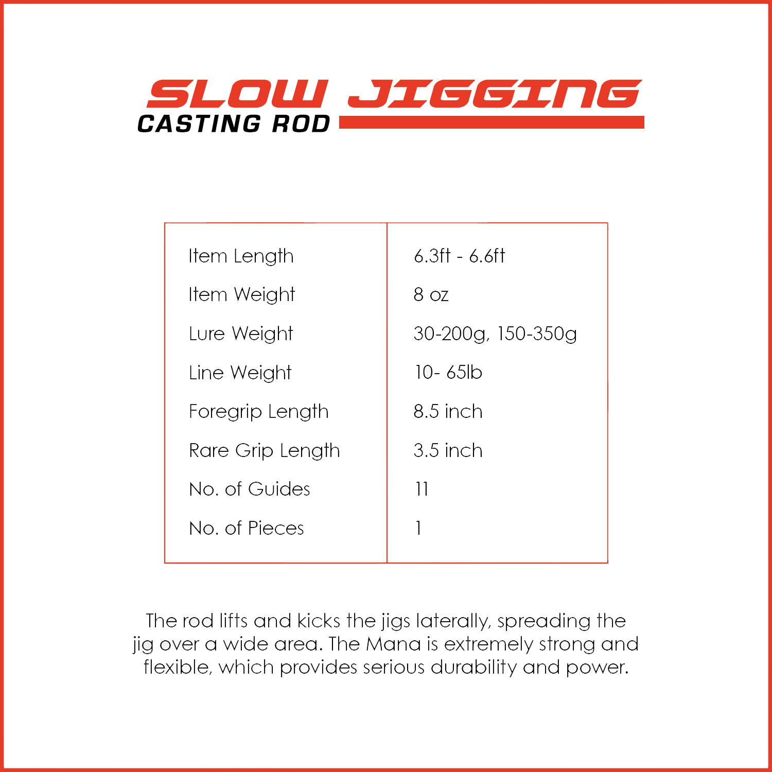 The rod lifts and kicks the jigs laterally, spreading the jig over a wide area. The Mana is extremely strong and flexible, which provides serious durability and power.
